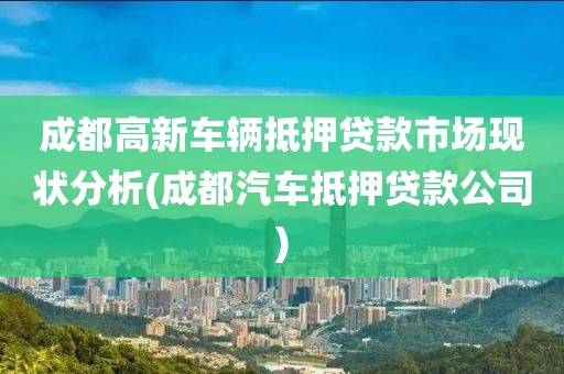 成都高新车辆抵押贷款市场现状分析(成都汽车抵押贷款公司)