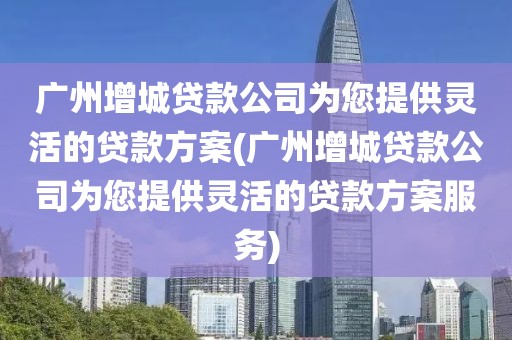 广州增城贷款公司为您提供灵活的贷款方案(广州增城贷款公司为您提供灵活的贷款方案服务)