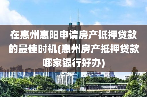 在惠州惠阳申请房产抵押贷款的最佳时机(惠州房产抵押贷款哪家银行好办)