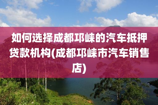 如何选择成都邛崃的汽车抵押贷款机构(成都邛崃市汽车销售店)