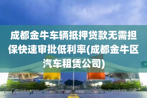 成都金牛车辆抵押贷款无需担保快速审批低利率(成都金牛区汽车租赁公司)