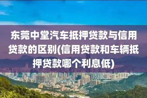 东莞中堂汽车抵押贷款与信用贷款的区别(信用贷款和车辆抵押贷款哪个利息低)