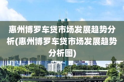 惠州博罗车贷市场发展趋势分析(惠州博罗车贷市场发展趋势分析图)