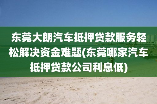 东莞大朗汽车抵押贷款服务轻松解决资金难题(东莞哪家汽车抵押贷款公司利息低)