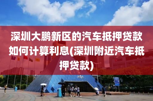 深圳大鹏新区的汽车抵押贷款如何计算利息(深圳附近汽车抵押贷款)