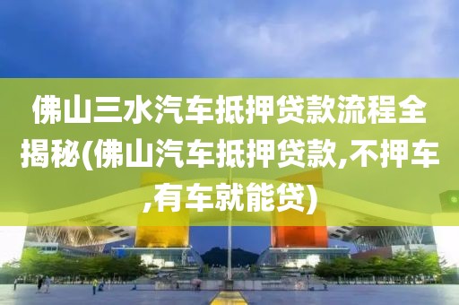 佛山三水汽车抵押贷款流程全揭秘(佛山汽车抵押贷款,不押车,有车就能贷)