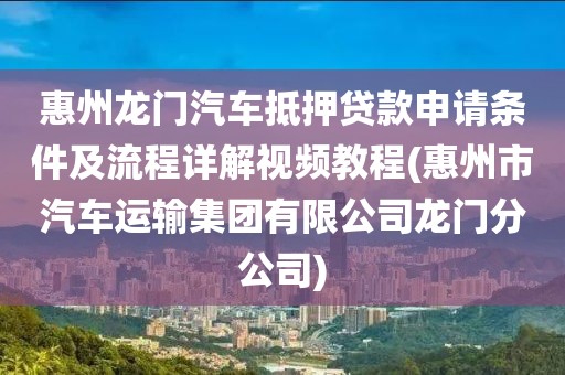 惠州龙门汽车抵押贷款申请条件及流程详解视频教程(惠州市汽车运输集团有限公司龙门分公司)