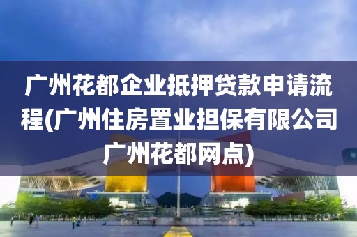 广州花都企业抵押贷款申请流程(广州住房置业担保有限公司广州花都网点)