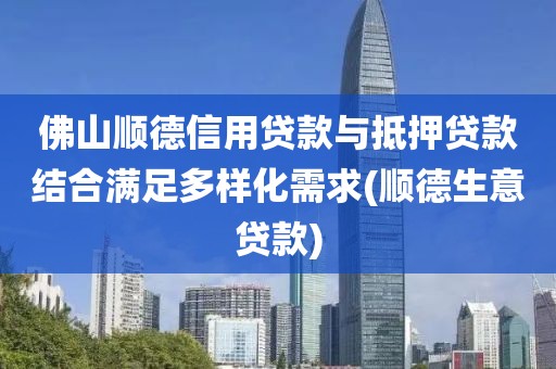 佛山顺德信用贷款与抵押贷款结合满足多样化需求(顺德生意贷款)