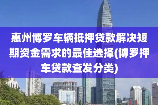 惠州博罗车辆抵押贷款解决短期资金需求的最佳选择(博罗押车贷款查发分类)