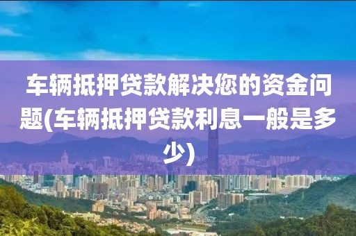 车辆抵押贷款解决您的资金问题(车辆抵押贷款利息一般是多少)