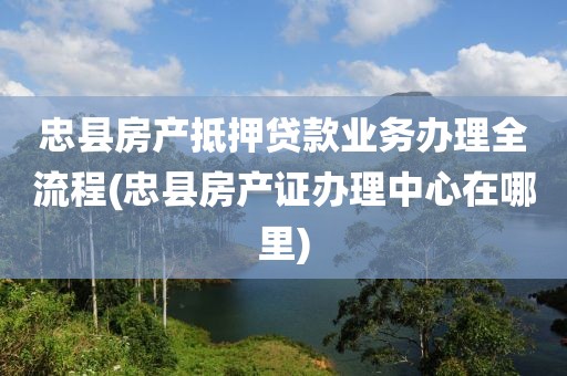 忠县房产抵押贷款业务办理全流程(忠县房产证办理中心在哪里)