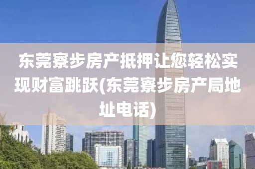 东莞寮步房产抵押让您轻松实现财富跳跃(东莞寮步房产局地址电话)