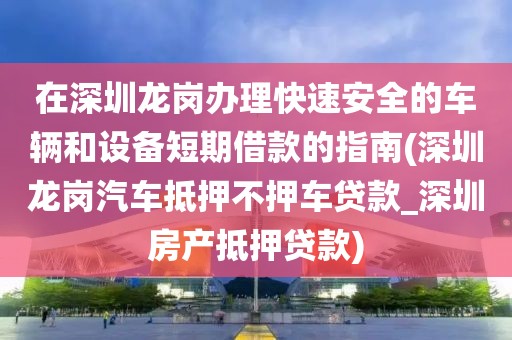 在深圳龙岗办理快速安全的车辆和设备短期借款的指南(深圳龙岗汽车抵押不押车贷款_深圳房产抵押贷款)