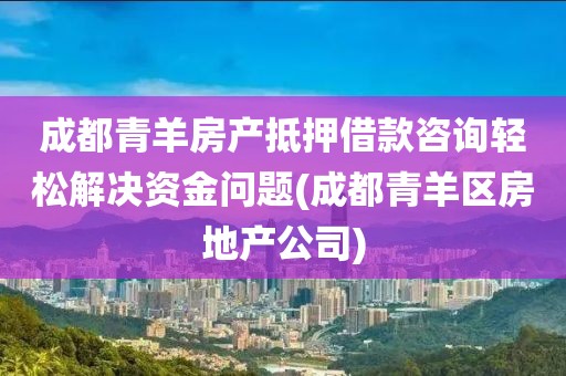 成都青羊房产抵押借款咨询轻松解决资金问题(成都青羊区房地产公司)