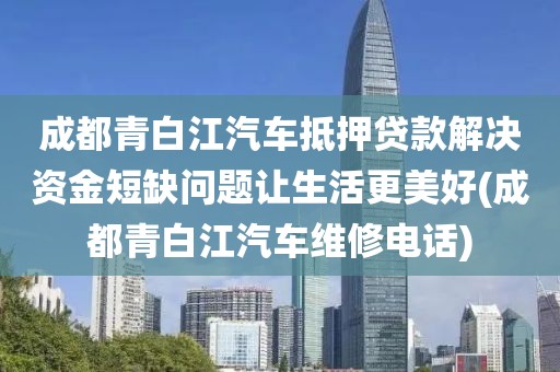 成都青白江汽车抵押贷款解决资金短缺问题让生活更美好(成都青白江汽车维修电话)