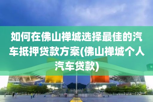 如何在佛山禅城选择最佳的汽车抵押贷款方案(佛山禅城个人汽车贷款)