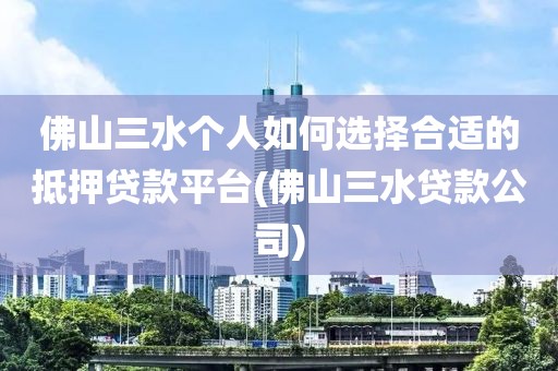 佛山三水个人如何选择合适的抵押贷款平台(佛山三水贷款公司)