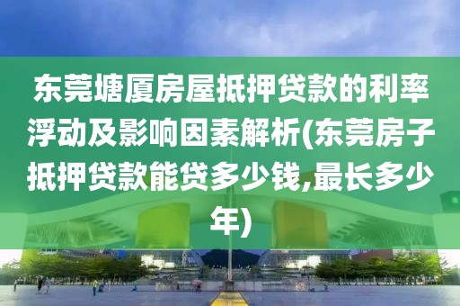 东莞塘厦房屋抵押贷款的利率浮动及影响因素解析(东莞房子抵押贷款能贷多少钱,最长多少年)