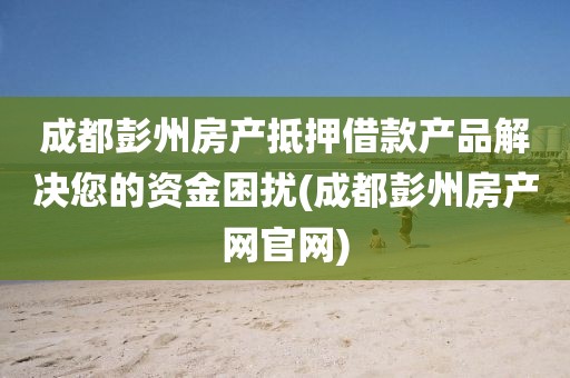 成都彭州房产抵押借款产品解决您的资金困扰(成都彭州房产网官网)