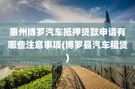 惠州博罗汽车抵押贷款申请有哪些注意事项(博罗县汽车租赁)