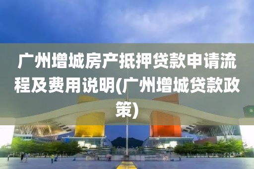 广州增城房产抵押贷款申请流程及费用说明(广州增城贷款政策)