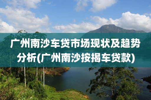 广州南沙车贷市场现状及趋势分析(广州南沙按揭车贷款)