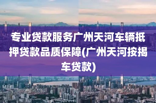 专业贷款服务广州天河车辆抵押贷款品质保障(广州天河按揭车贷款)