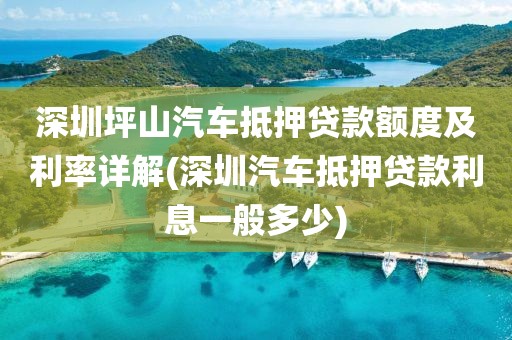 深圳坪山汽车抵押贷款额度及利率详解(深圳汽车抵押贷款利息一般多少)