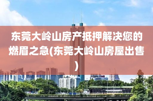 东莞大岭山房产抵押解决您的燃眉之急(东莞大岭山房屋出售)