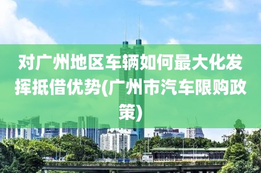 对广州地区车辆如何最大化发挥抵借优势(广州市汽车限购政策)