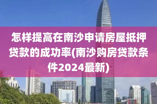 怎样提高在南沙申请房屋抵押贷款的成功率(南沙购房贷款条件2024最新)