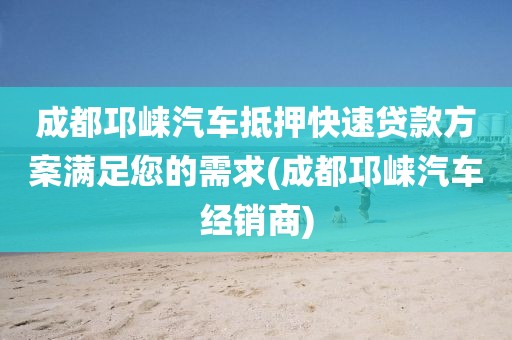 成都邛崃汽车抵押快速贷款方案满足您的需求(成都邛崃汽车经销商)