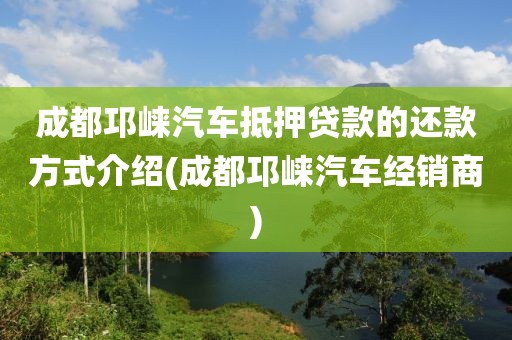 成都邛崃汽车抵押贷款的还款方式介绍(成都邛崃汽车经销商)