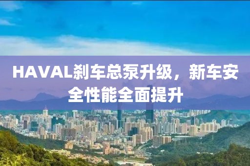 HAVAL刹车总泵升级，新车安全性能全面提升