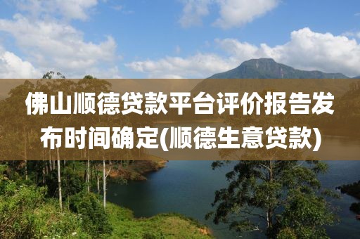 佛山顺德贷款平台评价报告发布时间确定(顺德生意贷款)