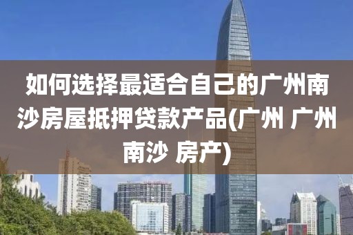 如何选择最适合自己的广州南沙房屋抵押贷款产品(广州 广州南沙 房产)