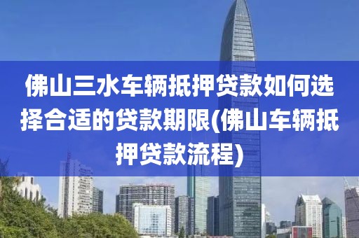 佛山三水车辆抵押贷款如何选择合适的贷款期限(佛山车辆抵押贷款流程)