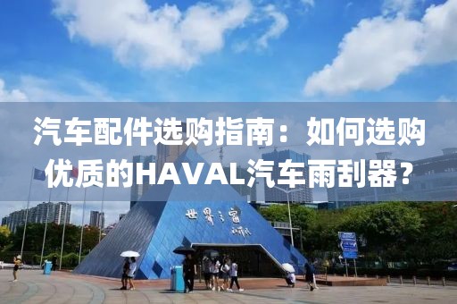 汽车配件选购指南：如何选购优质的HAVAL汽车雨刮器？