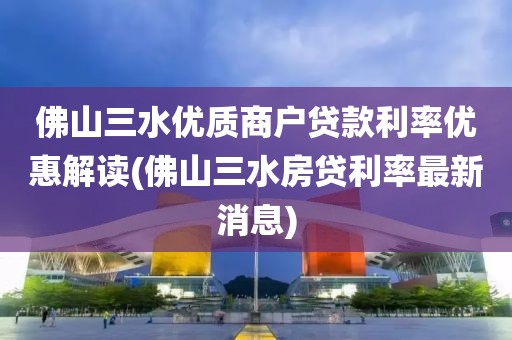 佛山三水优质商户贷款利率优惠解读(佛山三水房贷利率最新消息)