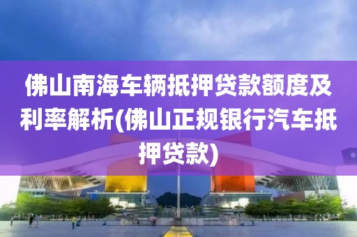 佛山南海车辆抵押贷款额度及利率解析(佛山正规银行汽车抵押贷款)