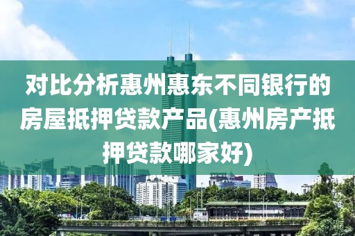 对比分析惠州惠东不同银行的房屋抵押贷款产品(惠州房产抵押贷款哪家好)