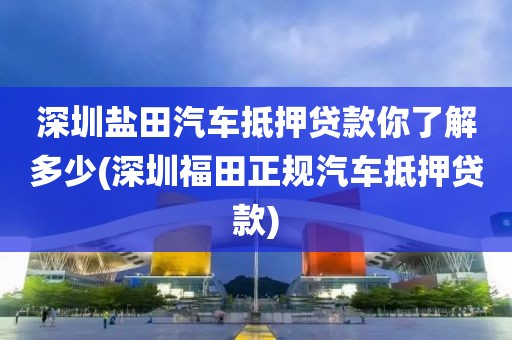 深圳盐田汽车抵押贷款你了解多少(深圳福田正规汽车抵押贷款)