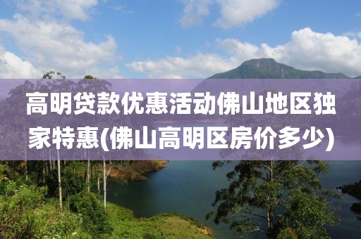 高明贷款优惠活动佛山地区独家特惠(佛山高明区房价多少)