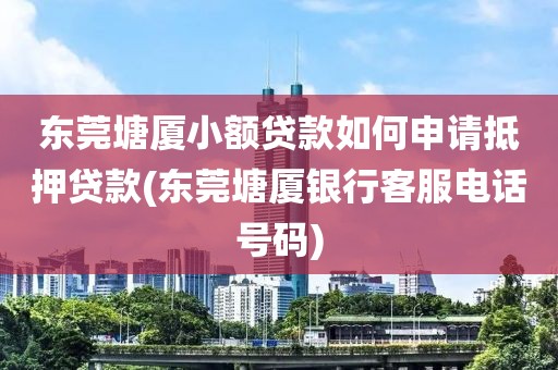 东莞塘厦小额贷款如何申请抵押贷款(东莞塘厦银行客服电话号码)