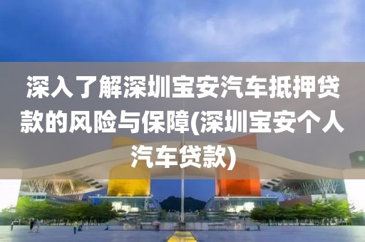 深入了解深圳宝安汽车抵押贷款的风险与保障(深圳宝安个人汽车贷款)