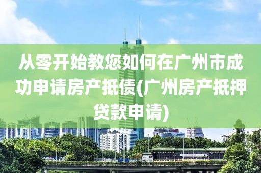 从零开始教您如何在广州市成功申请房产抵债(广州房产抵押贷款申请)