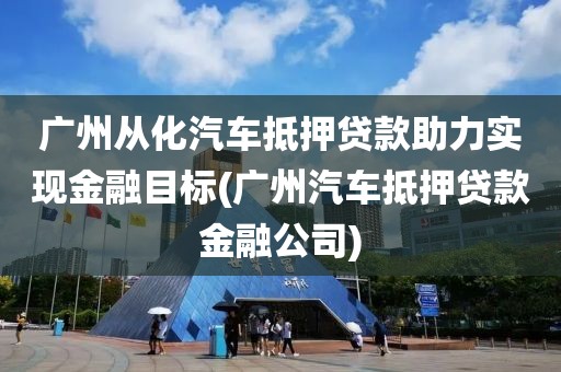 广州从化汽车抵押贷款助力实现金融目标(广州汽车抵押贷款金融公司)