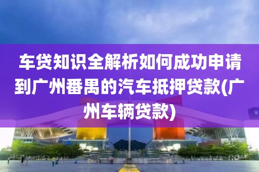 车贷知识全解析如何成功申请到广州番禺的汽车抵押贷款(广州车辆贷款)