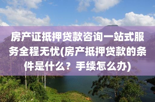 房产证抵押贷款咨询一站式服务全程无忧(房产抵押贷款的条件是什么？手续怎么办)